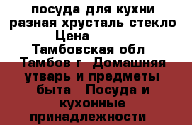 посуда для кухни разная хрусталь-стекло › Цена ­ 1 000 - Тамбовская обл., Тамбов г. Домашняя утварь и предметы быта » Посуда и кухонные принадлежности   